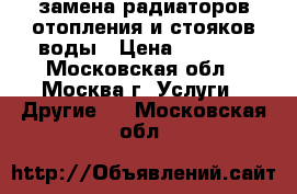 замена радиаторов отопления и стояков воды › Цена ­ 3 500 - Московская обл., Москва г. Услуги » Другие   . Московская обл.